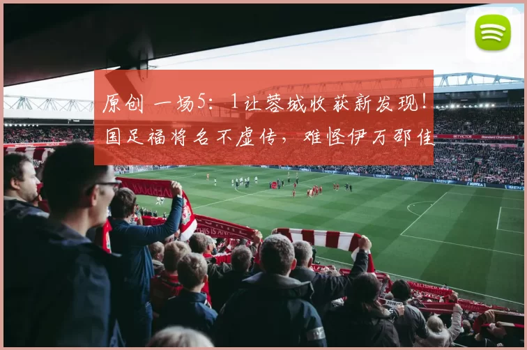 原创 一场5：1让蓉城收获新发现！国足福将名不虚传，难怪伊万邵佳一都器重他