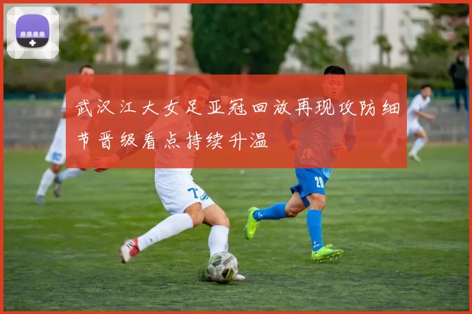 武汉江大女足亚冠回放再现攻防细节晋级看点持续升温