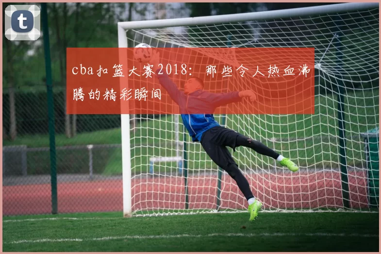 cba扣篮大赛2018：那些令人热血沸腾的精彩瞬间