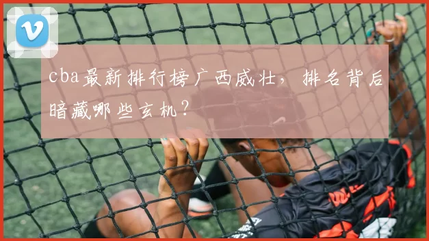 cba最新排行榜广西威壮,排名背后暗藏哪些玄机?