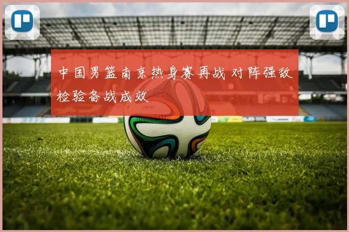 中国男篮南京热身赛再战 对阵强敌检验备战成效