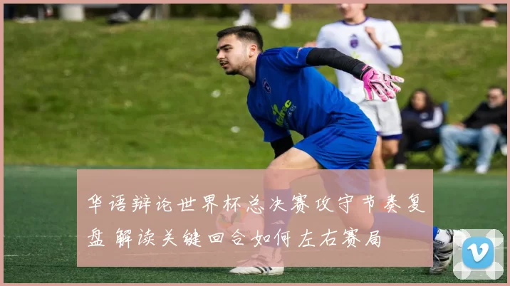 华语辩论世界杯总决赛攻守节奏复盘 解读关键回合如何左右赛局