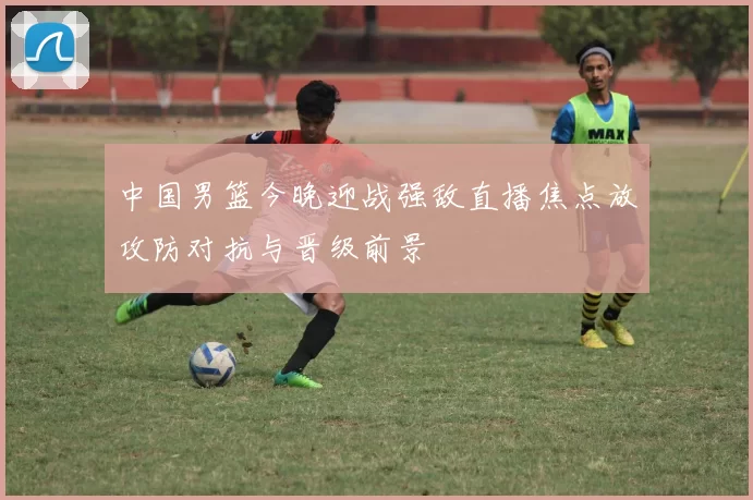 中国男篮今晚迎战强敌直播焦点放攻防对抗与晋级前景