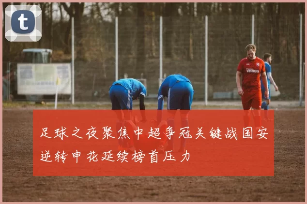 足球之夜聚焦中超争冠关键战国安逆转申花延续榜首压力