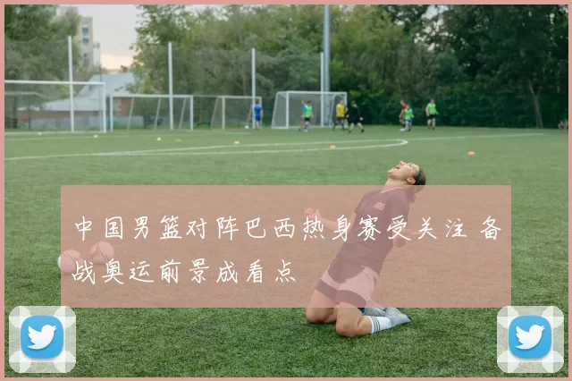 中国男篮对阵巴西热身赛受关注 备战奥运前景成看点