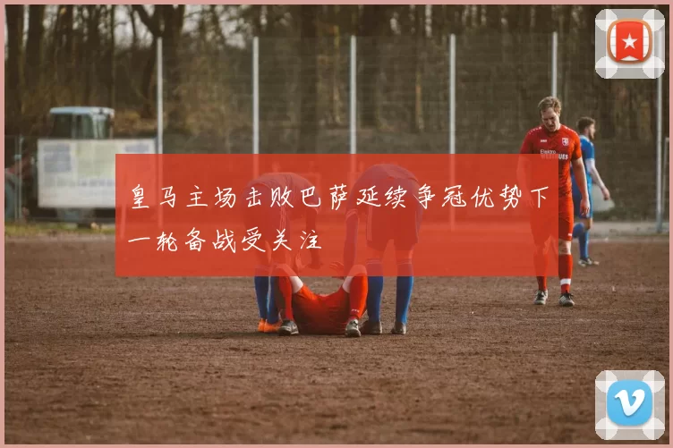 皇马主场击败巴萨延续争冠优势下一轮备战受关注