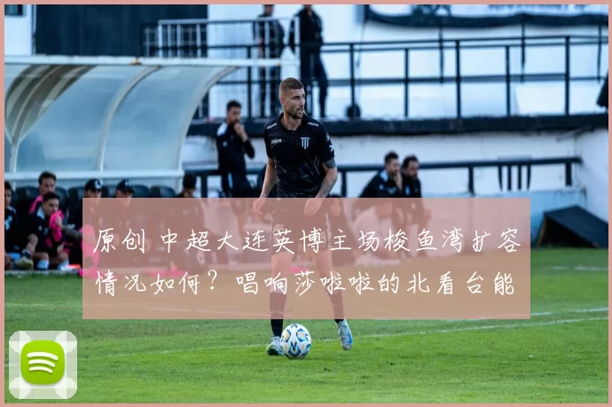 原创 中超大连英博主场梭鱼湾扩容情况如何？唱响莎啦啦的北看台能否改成无座椅