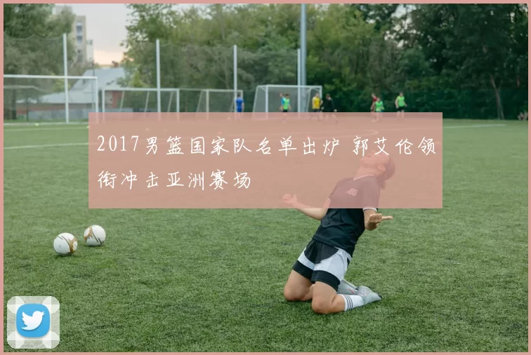 2017男篮国家队名单出炉 郭艾伦领衔冲击亚洲赛场