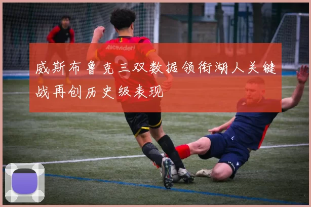 威斯布鲁克三双数据领衔湖人关键战再创历史级表现