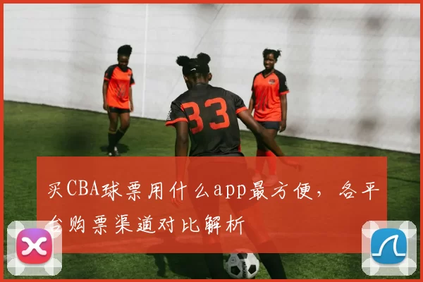 买CBA球票用什么app最方便,各平台购票渠道对比解析