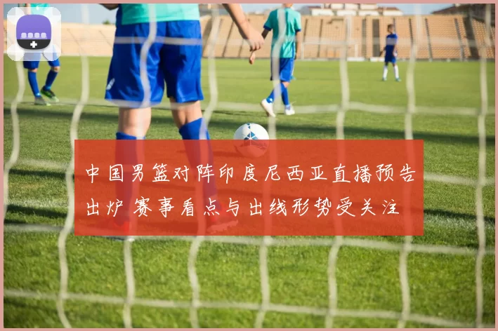 中国男篮对阵印度尼西亚直播预告出炉 赛事看点与出线形势受关注