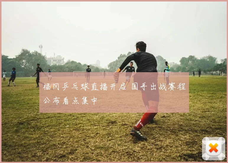 福冈乒乓球直播开启 国手出战赛程公布看点集中