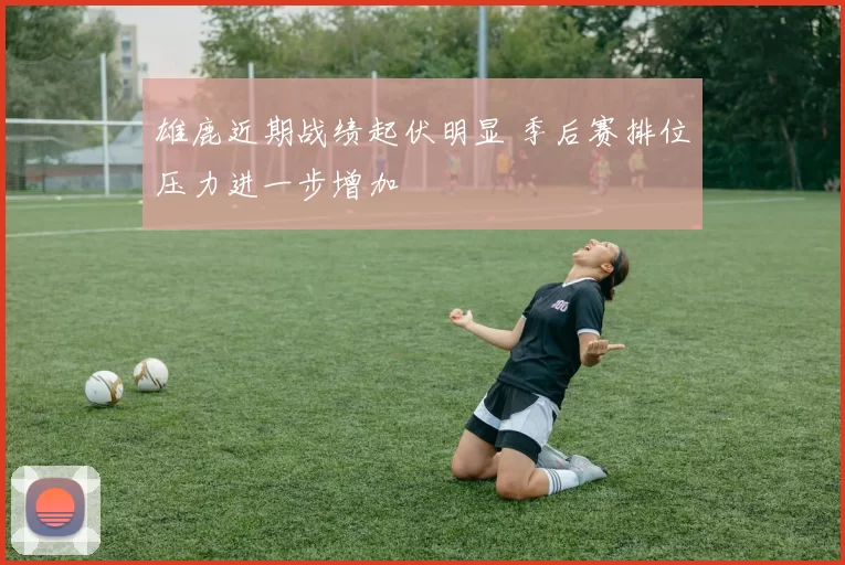 雄鹿近期战绩起伏明显 季后赛排位压力进一步增加