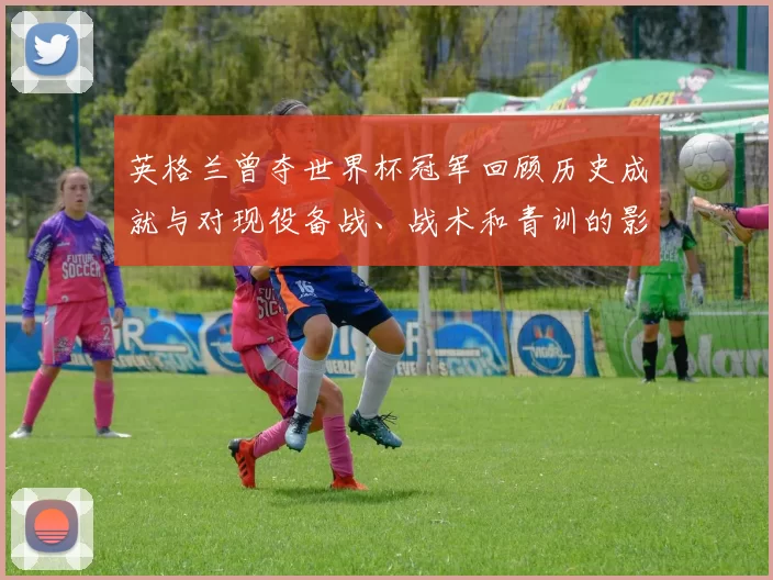 英格兰曾夺世界杯冠军回顾历史成就与对现役备战、战术和青训的影响