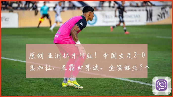 原创 亚洲杯开门红!中国女足2-0孟加拉,王霜世界波,全场诞生5个事实