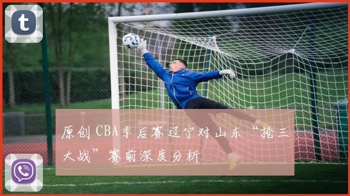 原创 CBA季后赛辽宁对山东“抢三大战”赛前深度分析