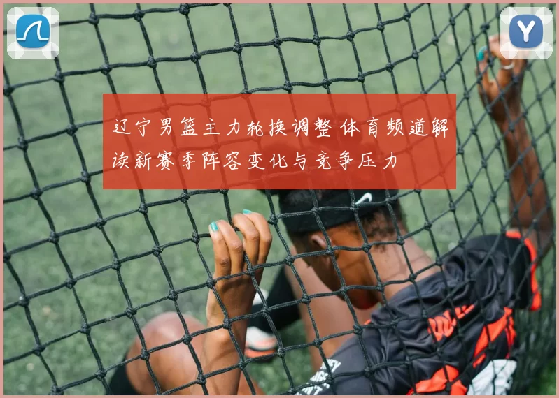 辽宁男篮主力轮换调整 体育频道解读新赛季阵容变化与竞争压力