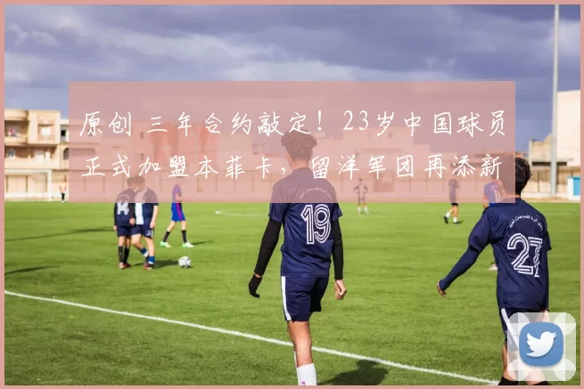 原创 三年合约敲定！23岁中国球员正式加盟本菲卡，留洋军团再添新锐