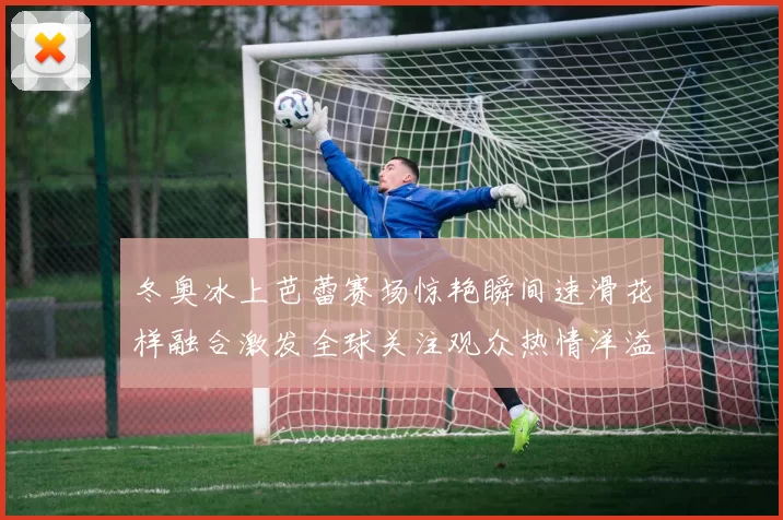 冬奥冰上芭蕾赛场惊艳瞬间速滑花样融合激发全球关注观众热情洋溢