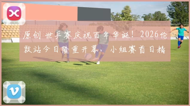 原创 世乒赛庆祝百年华诞！2026伦敦站今日隆重开幕，小组赛首日精彩纷呈