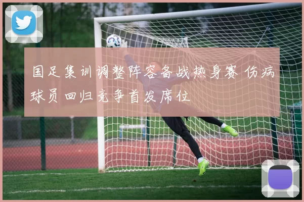 国足集训调整阵容备战热身赛 伤病球员回归竞争首发席位
