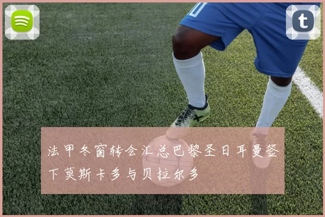 法甲冬窗转会汇总巴黎圣日耳曼签下莫斯卡多与贝拉尔多