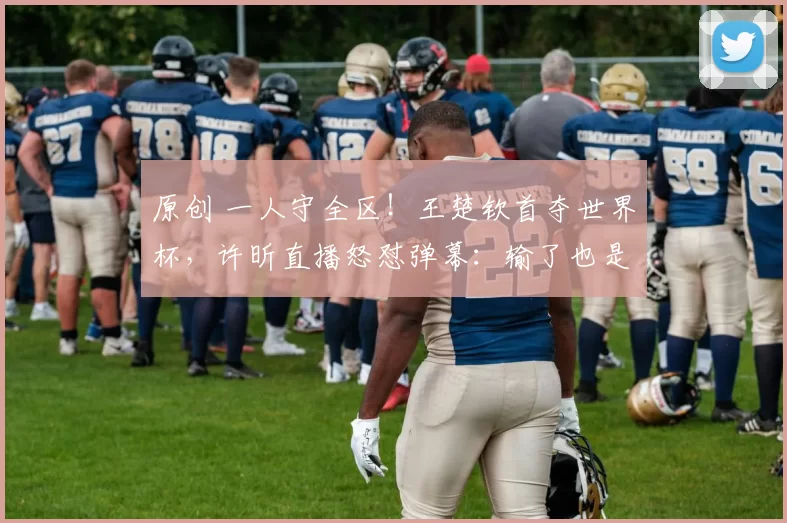 原创 一人守全区!王楚钦首夺世界杯,许昕直播怒怼弹幕:输了也是国乒一号