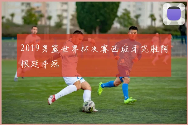 2019男篮世界杯决赛西班牙完胜阿根廷夺冠