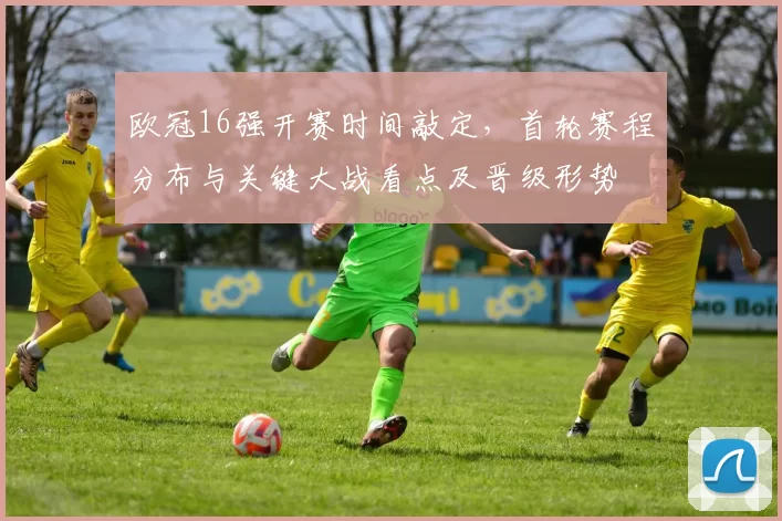 欧冠16强开赛时间敲定，首轮赛程分布与关键大战看点及晋级形势