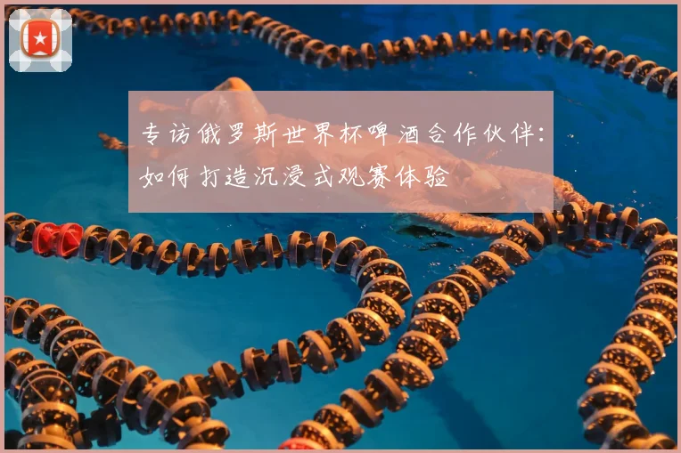 专访俄罗斯世界杯啤酒合作伙伴:如何打造沉浸式观赛体验