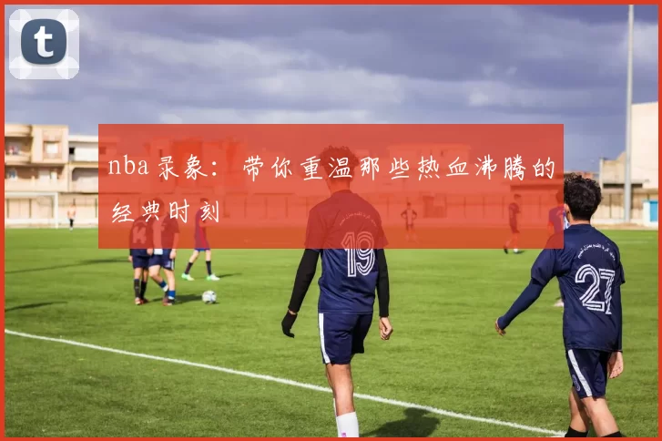 nba录象：带你重温那些热血沸腾的经典时刻