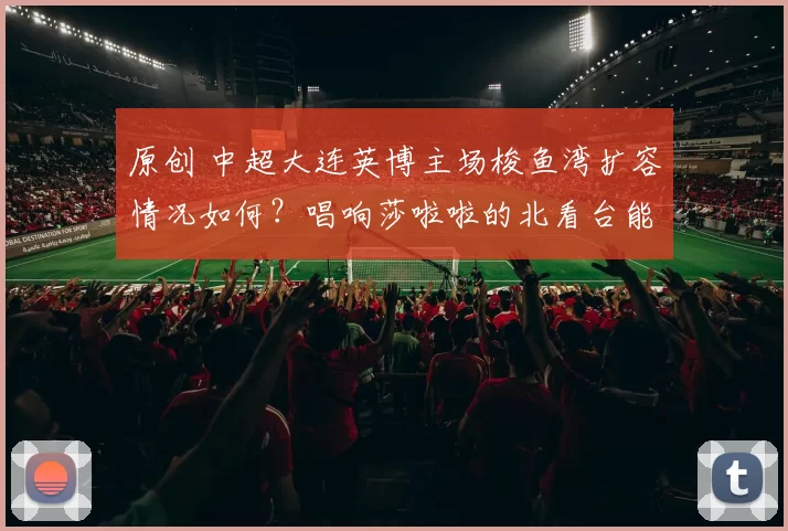 原创 中超大连英博主场梭鱼湾扩容情况如何？唱响莎啦啦的北看台能否改成无座椅