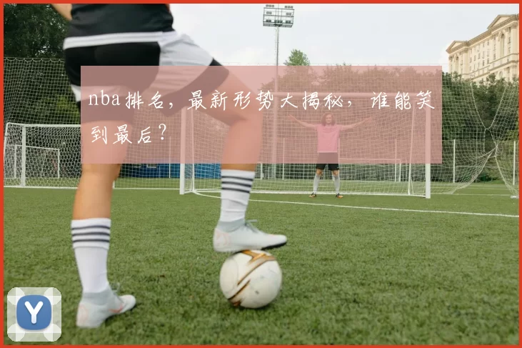 nba排名, 最新形势大揭秘，谁能笑到最后？