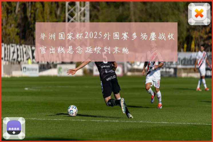 非洲国家杯2025外围赛多场鏖战收官出线悬念延续到末轮