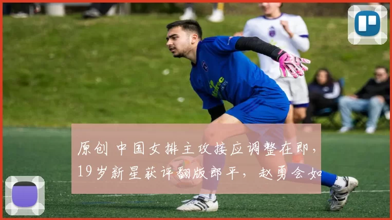 原创 中国女排主攻接应调整在即，19岁新星获评翻版郎平，赵勇会如何选