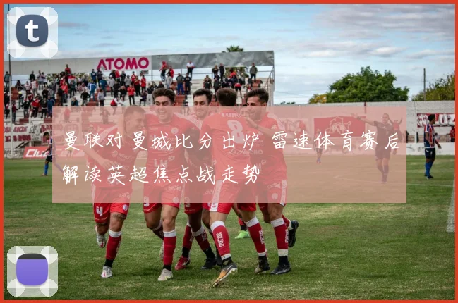 曼联对曼城比分出炉 雷速体育赛后解读英超焦点战走势