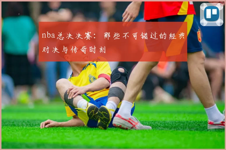 nba总决决赛:那些不可错过的经典对决与传奇时刻