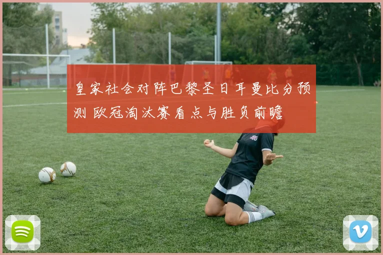 皇家社会对阵巴黎圣日耳曼比分预测 欧冠淘汰赛看点与胜负前瞻