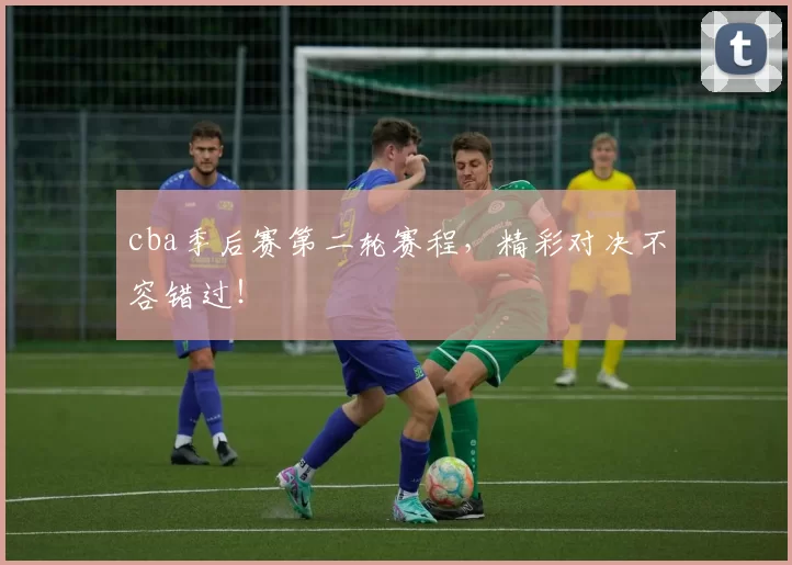 cba季后赛第二轮赛程，精彩对决不容错过！