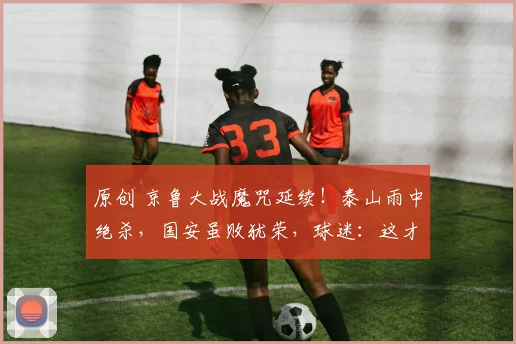 原创 京鲁大战魔咒延续!泰山雨中绝杀,国安虽败犹荣,球迷:这才是中超