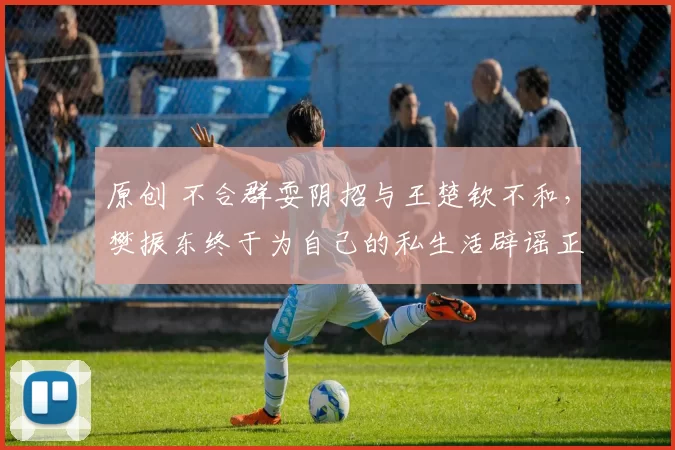 原创 不合群耍阴招与王楚钦不和，樊振东终于为自己的私生活辟谣正名