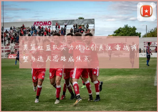 男篮红蓝队实力对比引关注 备战调整与选人思路成焦点