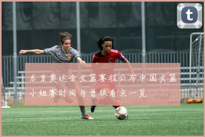 东京奥运会女篮赛程公布中国女篮小组赛时间与晋级看点一览