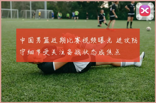 中国男篮近期比赛视频曝光 进攻防守细节受关注备战状态成焦点