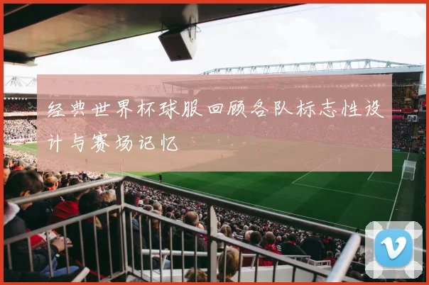 经典世界杯球服回顾各队标志性设计与赛场记忆