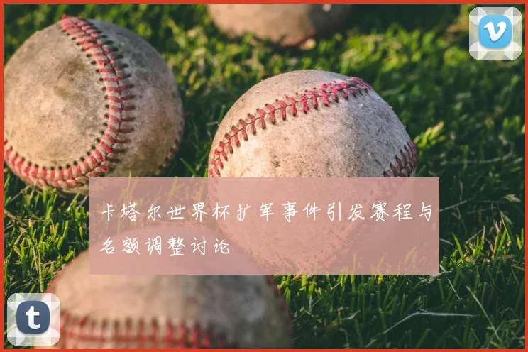 卡塔尔世界杯扩军事件引发赛程与名额调整讨论