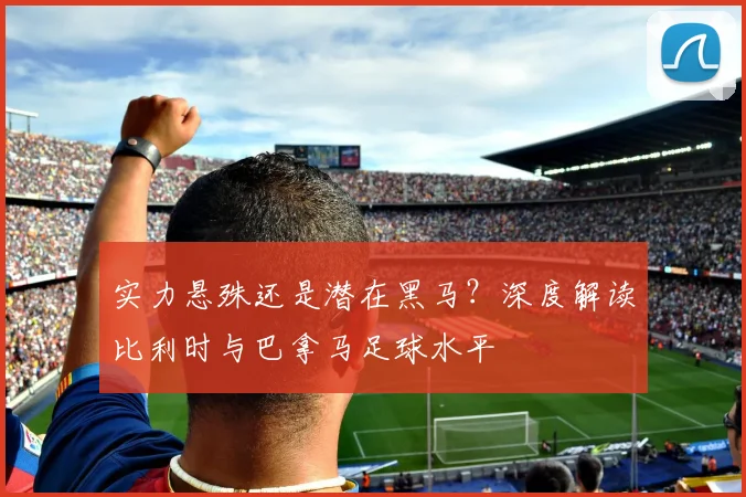 实力悬殊还是潜在黑马？深度解读比利时与巴拿马足球水平