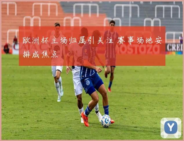 欧洲杯主场归属引关注 赛事场地安排成焦点