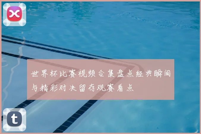 世界杯比赛视频合集盘点经典瞬间与精彩对决留存观赛看点