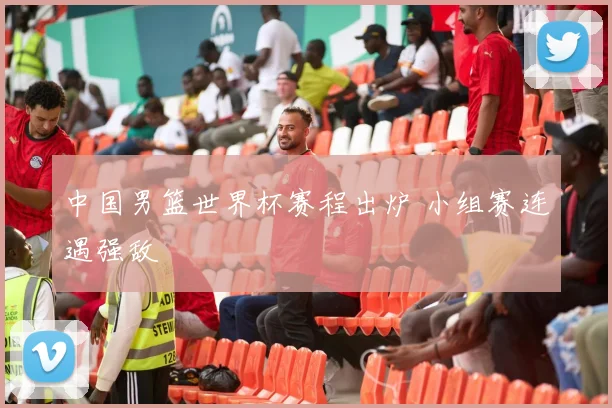 中国男篮世界杯赛程出炉 小组赛连遇强敌